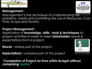 Management :
Management is the technique of understanding the
problems, needs and controlling the use of Resources, Cost,
Time, Scope and Quality.
Project Management :
Application of knowledge, skills , tools & techniques to
project activities in order to meet stakeholder needs &
expectations from a project.
Needs : stated part of the project
Expectations : unstated part of the project
“Completion of Project on time within Budget without
comprising Quality”
 
