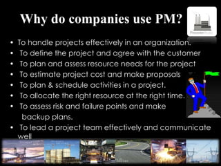 Why do companies use PM?
• To handle projects effectively in an organization.
• To define the project and agree with the customer
• To plan and assess resource needs for the project
• To estimate project cost and make proposals
• To plan & schedule activities in a project.
• To allocate the right resource at the right time.
• To assess risk and failure points and make
backup plans.
• To lead a project team effectively and communicate
well
among team members.
 