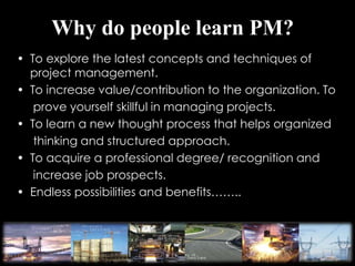 Why do people learn PM?
• To explore the latest concepts and techniques of
project management.
• To increase value/contribution to the organization. To
prove yourself skillful in managing projects.
• To learn a new thought process that helps organized
thinking and structured approach.
• To acquire a professional degree/ recognition and
increase job prospects.
• Endless possibilities and benefits……..
 