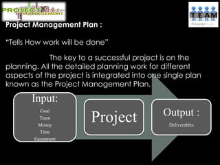 Project Management Plan :
“Tells How work will be done”
The key to a successful project is on the
planning. All the detailed planning work for different
aspects of the project is integrated into one single plan
known as the Project Management Plan.
Input:
Goal
Team
Money
Time
Equipment
Project Output :
Deliverables
 