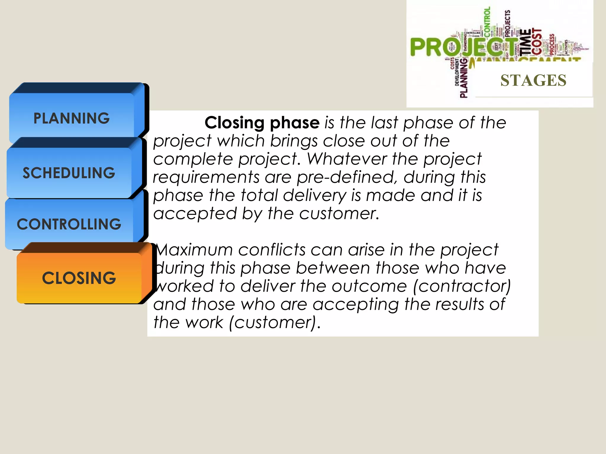 Closing phase is the last phase of the
project which brings close out of the
complete project. Whatever the project
requirements are pre-defined, during this
phase the total delivery is made and it is
accepted by the customer.
Maximum conflicts can arise in the project
during this phase between those who have
worked to deliver the outcome (contractor)
and those who are accepting the results of
the work (customer).
CONTROLLING
PLANNING
SCHEDULING
CLOSING
STAGESSTAGES
 