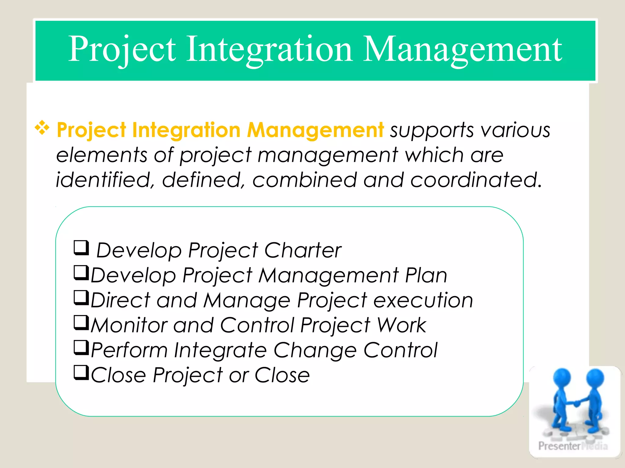  Project Integration Management supports various
elements of project management which are
identified, defined, combined and coordinated.
Project Integration Management
 Develop Project Charter
Develop Project Management Plan
Direct and Manage Project execution
Monitor and Control Project Work
Perform Integrate Change Control
Close Project or Close
 
