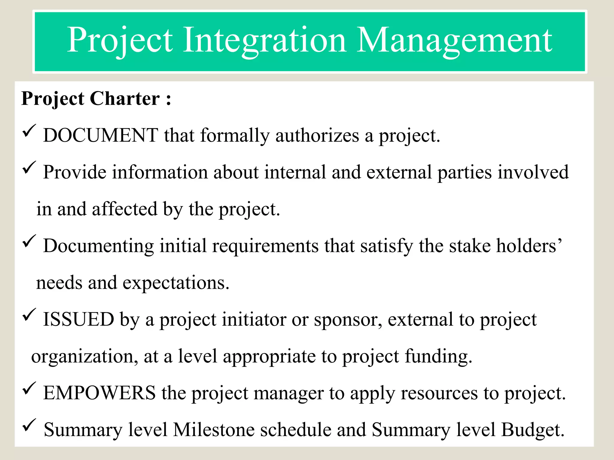 Project Charter :
 DOCUMENT that formally authorizes a project.
 Provide information about internal and external parties involved
in and affected by the project.
 Documenting initial requirements that satisfy the stake holders’
needs and expectations.
 ISSUED by a project initiator or sponsor, external to project
organization, at a level appropriate to project funding.
 EMPOWERS the project manager to apply resources to project.
 Summary level Milestone schedule and Summary level Budget.
Project Integration Management
 