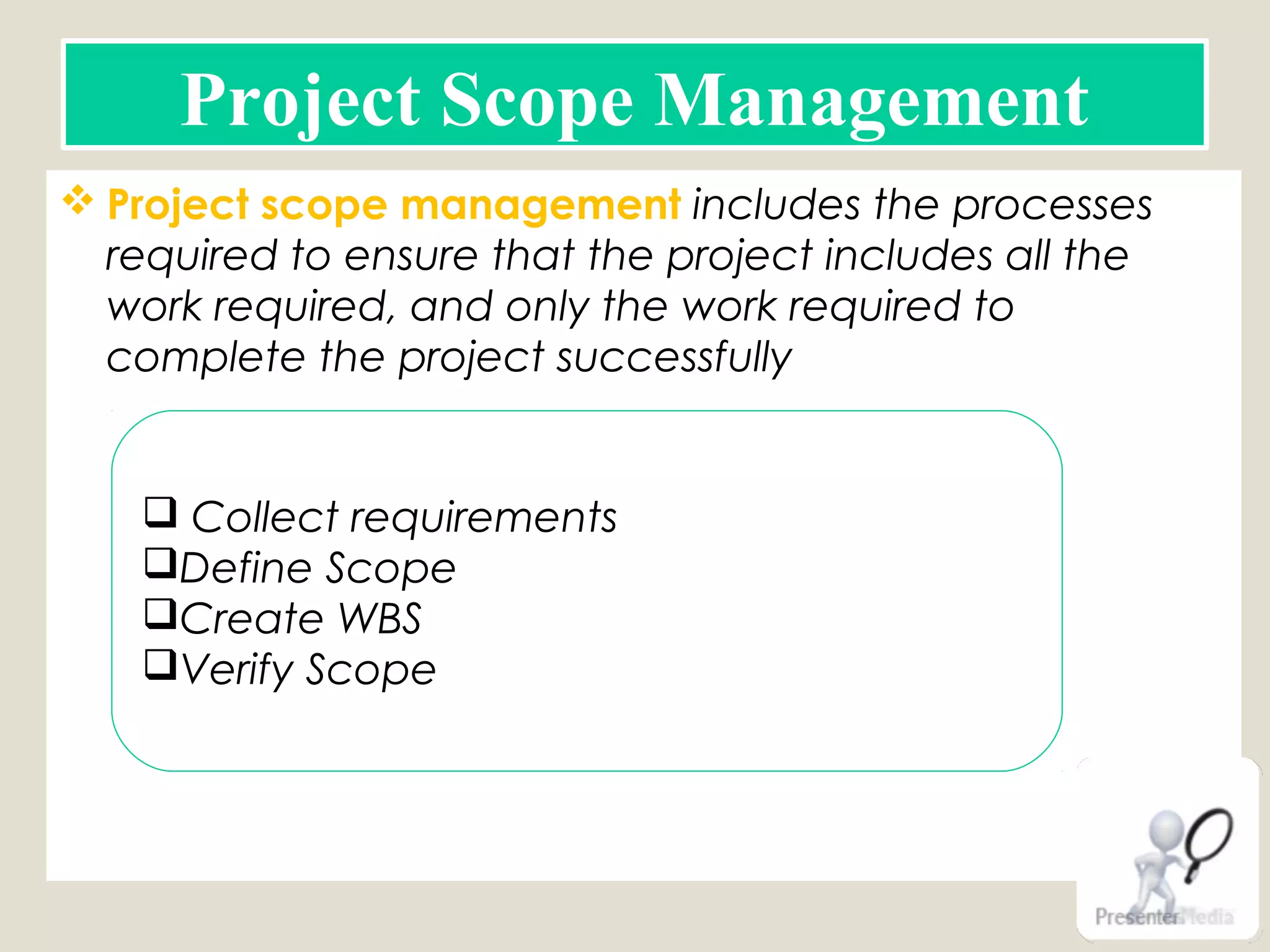  Project scope management includes the processes
required to ensure that the project includes all the
work required, and only the work required to
complete the project successfully
Project Scope Management
 Collect requirements
Define Scope
Create WBS
Verify Scope
 