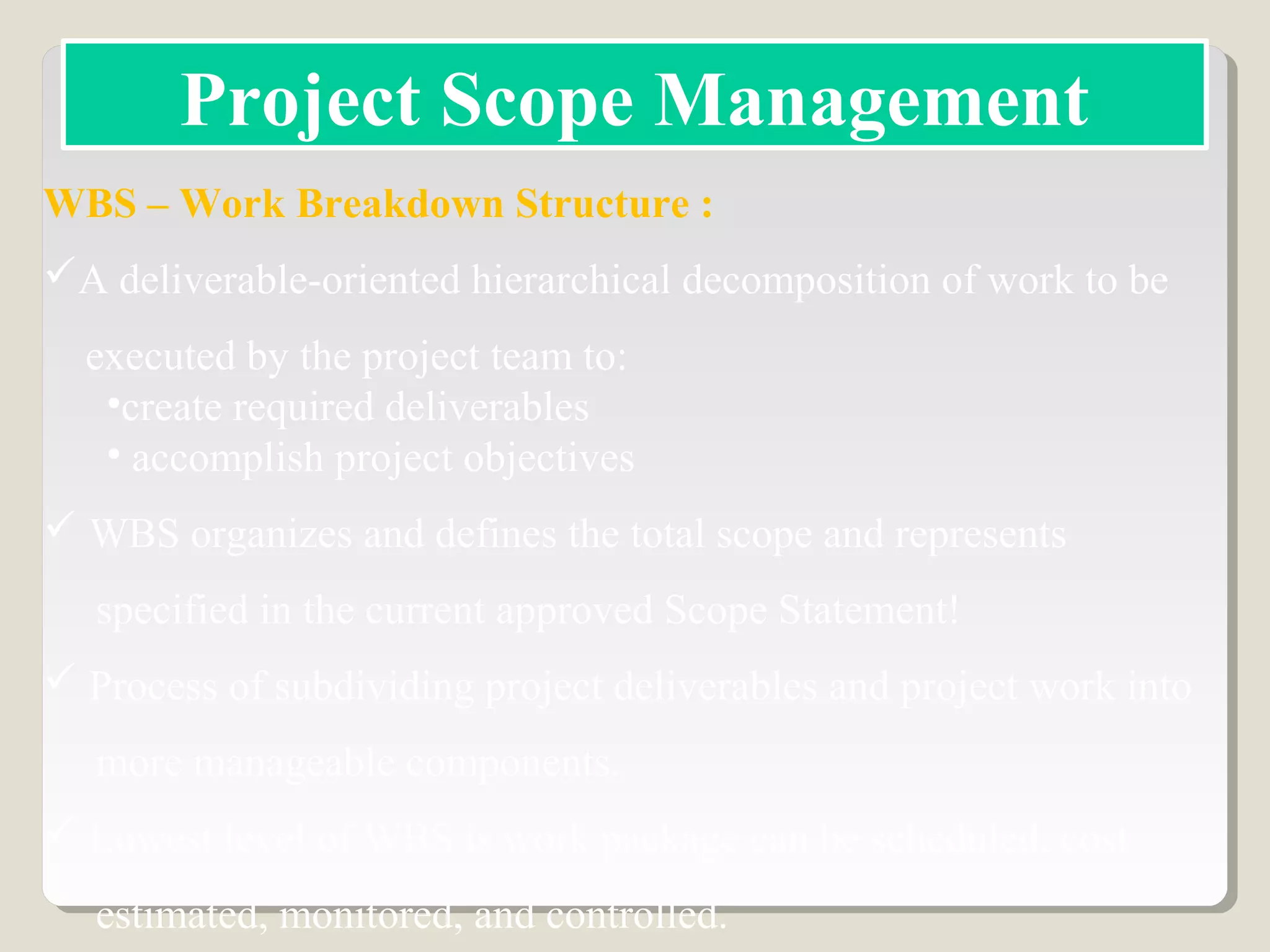 WBS – Work Breakdown Structure :
A deliverable-oriented hierarchical decomposition of work to be
executed by the project team to:
•create required deliverables
• accomplish project objectives
 WBS organizes and defines the total scope and represents
specified in the current approved Scope Statement!
 Process of subdividing project deliverables and project work into
more manageable components.
 Lowest level of WBS is work package can be scheduled, cost
estimated, monitored, and controlled.
Project Scope Management
 