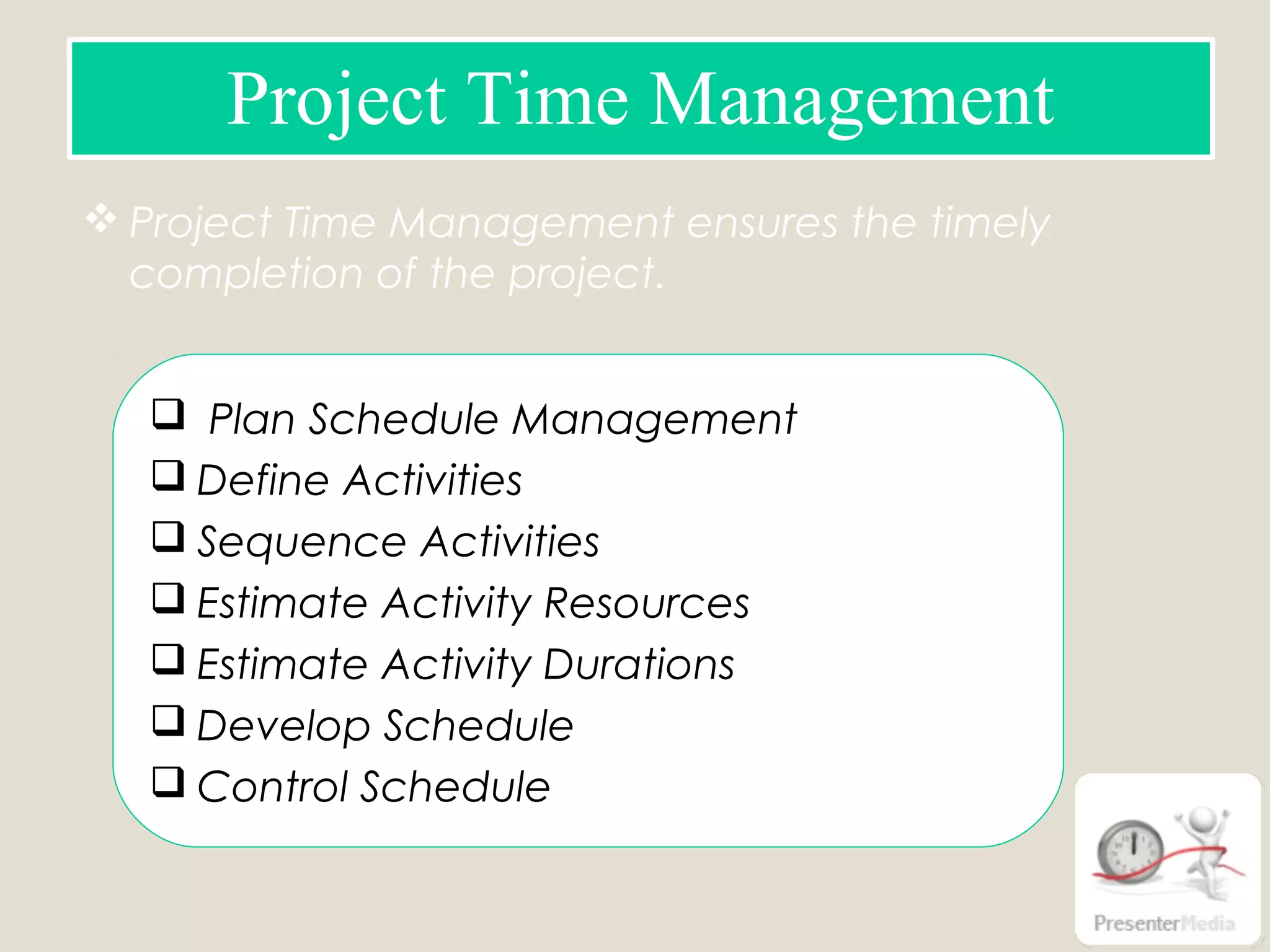  Project Time Management ensures the timely
completion of the project.
Project Time Management
 Plan Schedule Management
 Define Activities
 Sequence Activities
 Estimate Activity Resources
 Estimate Activity Durations
 Develop Schedule
 Control Schedule
 