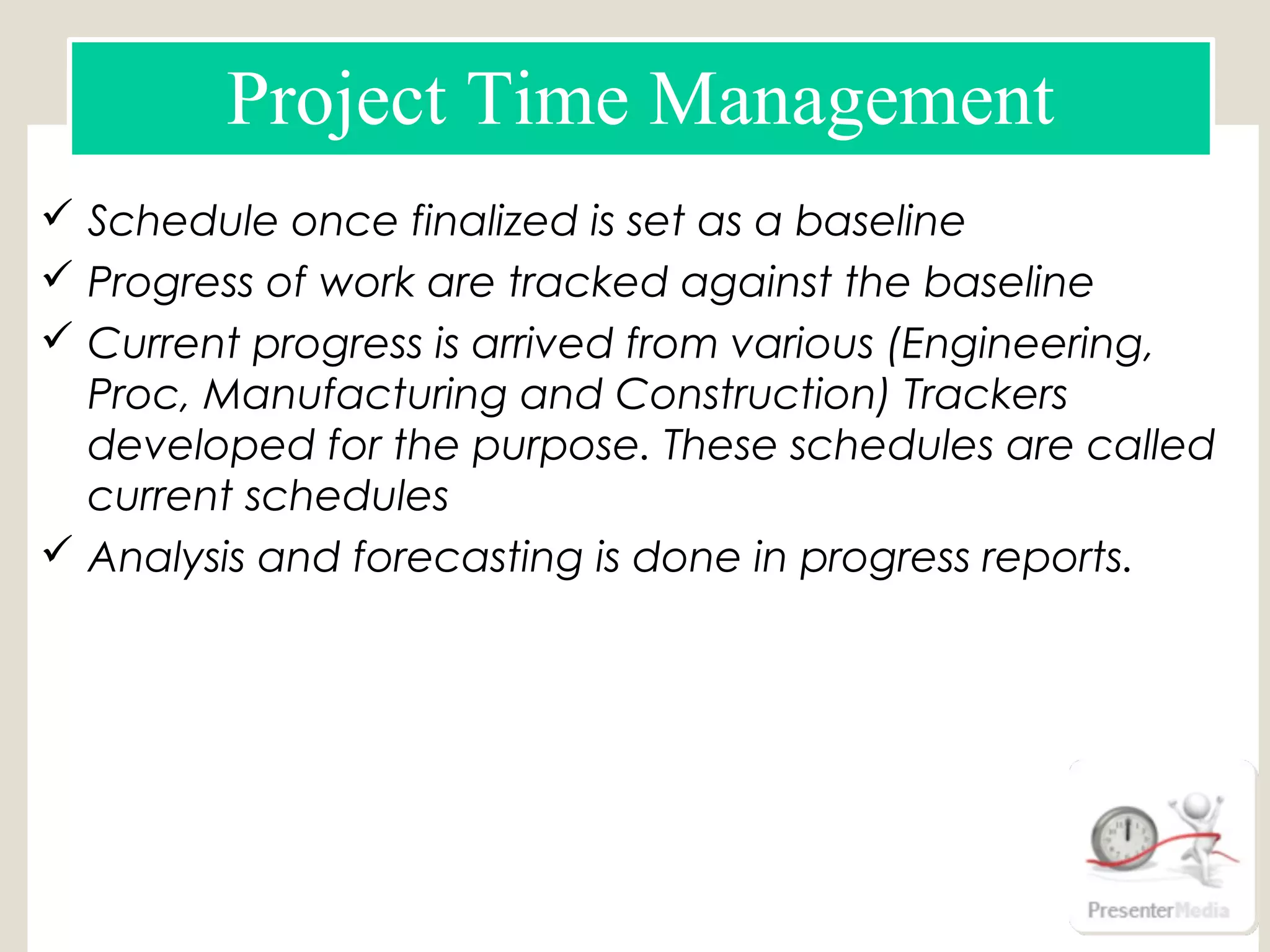  Schedule once finalized is set as a baseline
 Progress of work are tracked against the baseline
 Current progress is arrived from various (Engineering,
Proc, Manufacturing and Construction) Trackers
developed for the purpose. These schedules are called
current schedules
 Analysis and forecasting is done in progress reports.
Schedule using MS Project
Schedule using Primavera (P6)
Engineering Tracker
Manufacturing & Supply Tracker
construction tracker
Project Time Management
 
