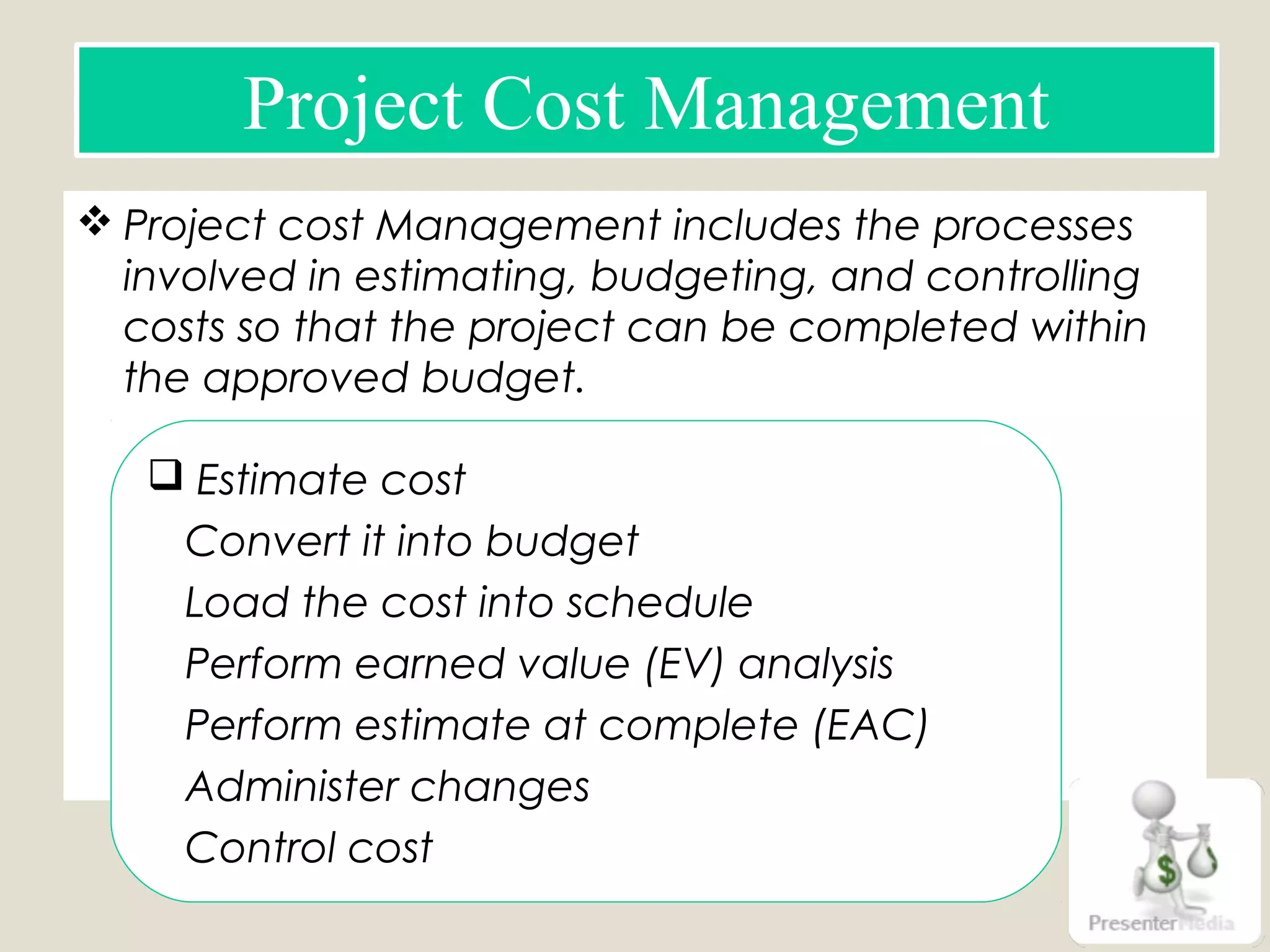  Project cost Management includes the processes
involved in estimating, budgeting, and controlling
costs so that the project can be completed within
the approved budget.
Project Cost Management
 Estimate cost
Convert it into budget
Load the cost into schedule
Perform earned value (EV) analysis
Perform estimate at complete (EAC)
Administer changes
Control cost
 