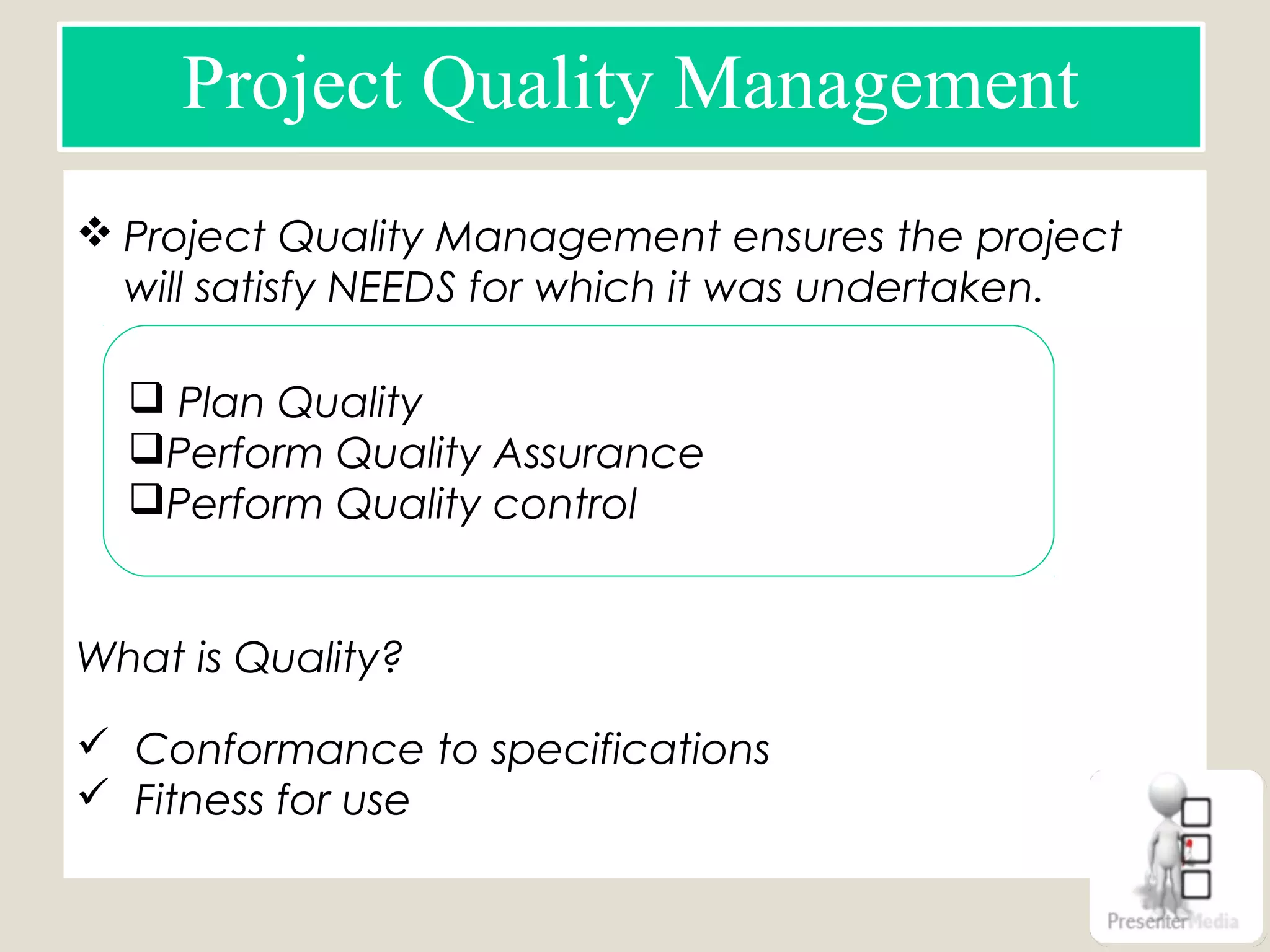 Project Quality Management
 Project Quality Management ensures the project
will satisfy NEEDS for which it was undertaken.
What is Quality?
 Conformance to specifications
 Fitness for use
 Plan Quality
Perform Quality Assurance
Perform Quality control
 