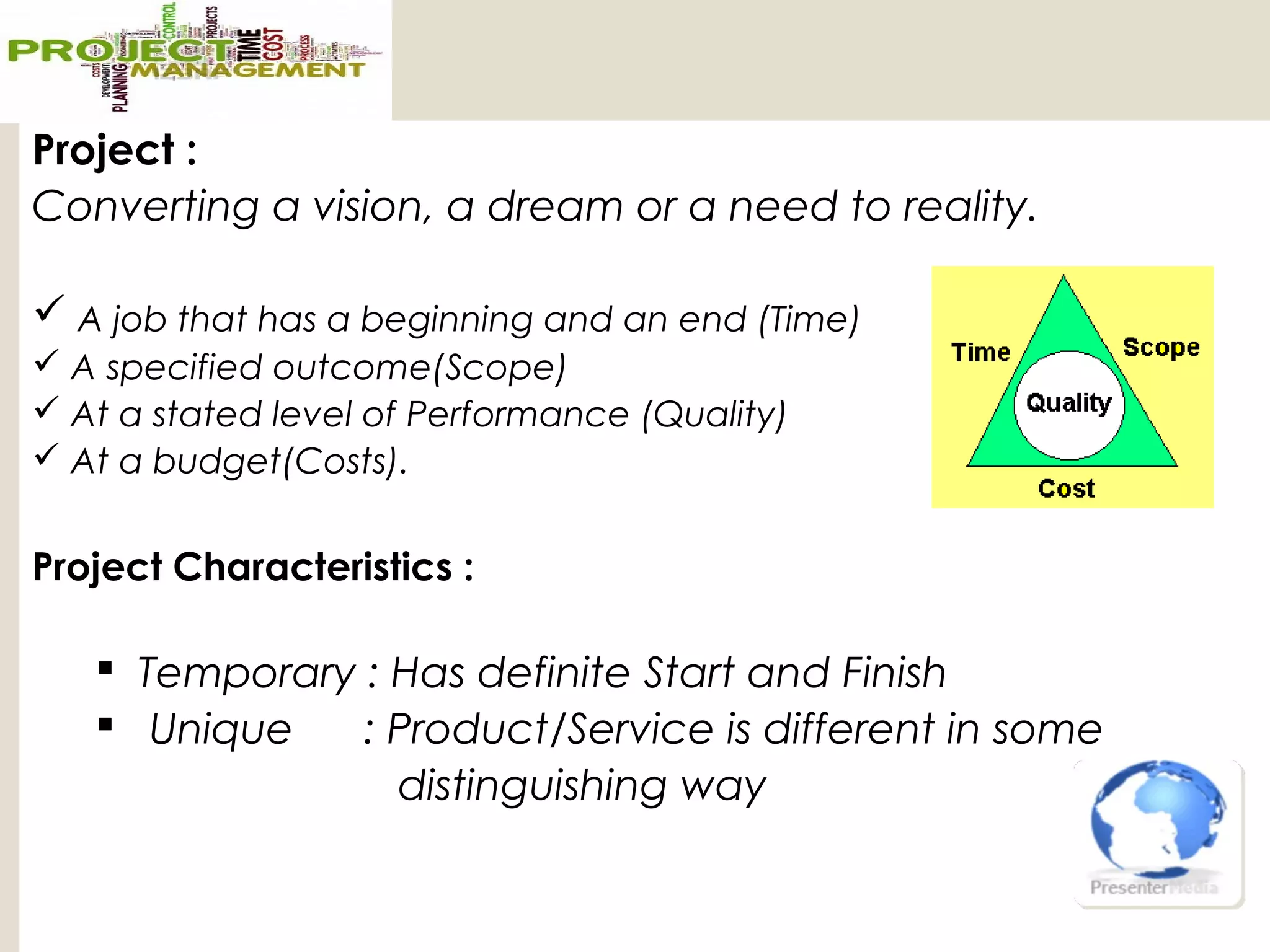 Project :
Converting a vision, a dream or a need to reality.
 A job that has a beginning and an end (Time)
 A specified outcome(Scope)
 At a stated level of Performance (Quality)
 At a budget(Costs).
Project Characteristics :
 Temporary : Has definite Start and Finish
 Unique : Product/Service is different in some
distinguishing way
 