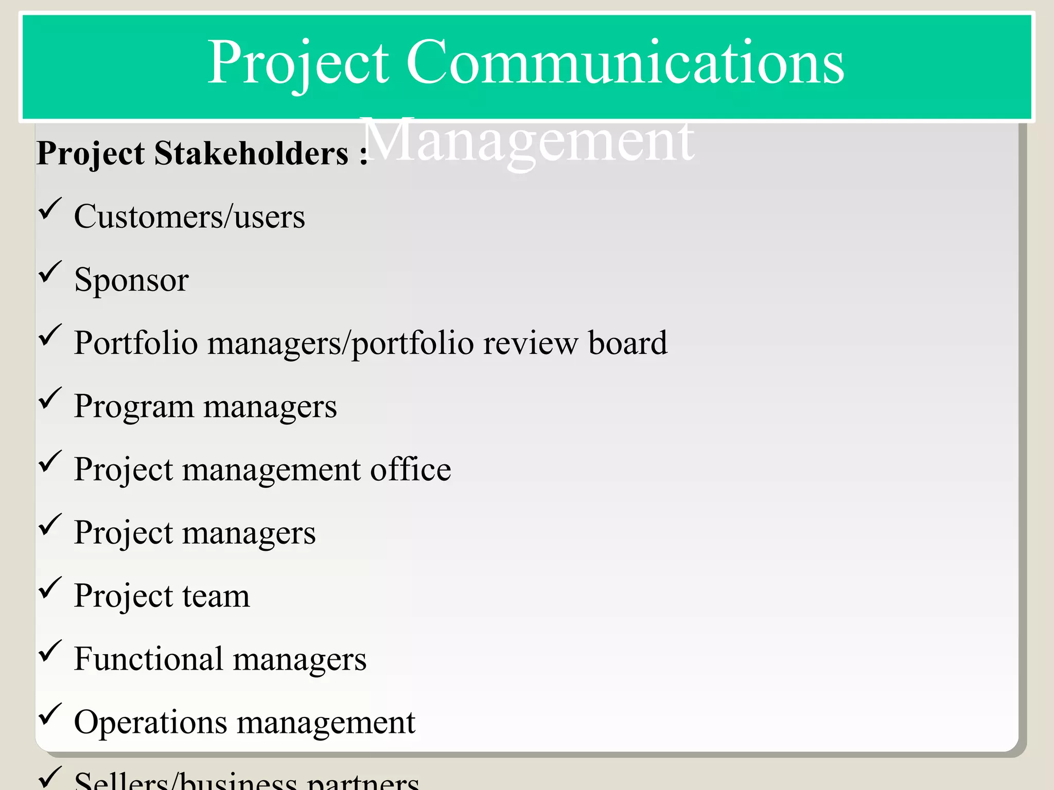 Project Stakeholders :
 Customers/users
 Sponsor
 Portfolio managers/portfolio review board
 Program managers
 Project management office
 Project managers
 Project team
 Functional managers
 Operations management
Project Communications
Management
 
