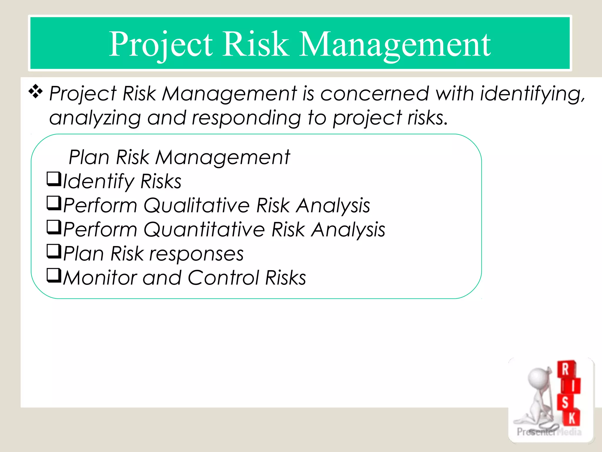  Project Risk Management is concerned with identifying,
analyzing and responding to project risks.
Project Risk Management
 Plan Risk Management
Identify Risks
Perform Qualitative Risk Analysis
Perform Quantitative Risk Analysis
Plan Risk responses
Monitor and Control Risks
Risk Register
 