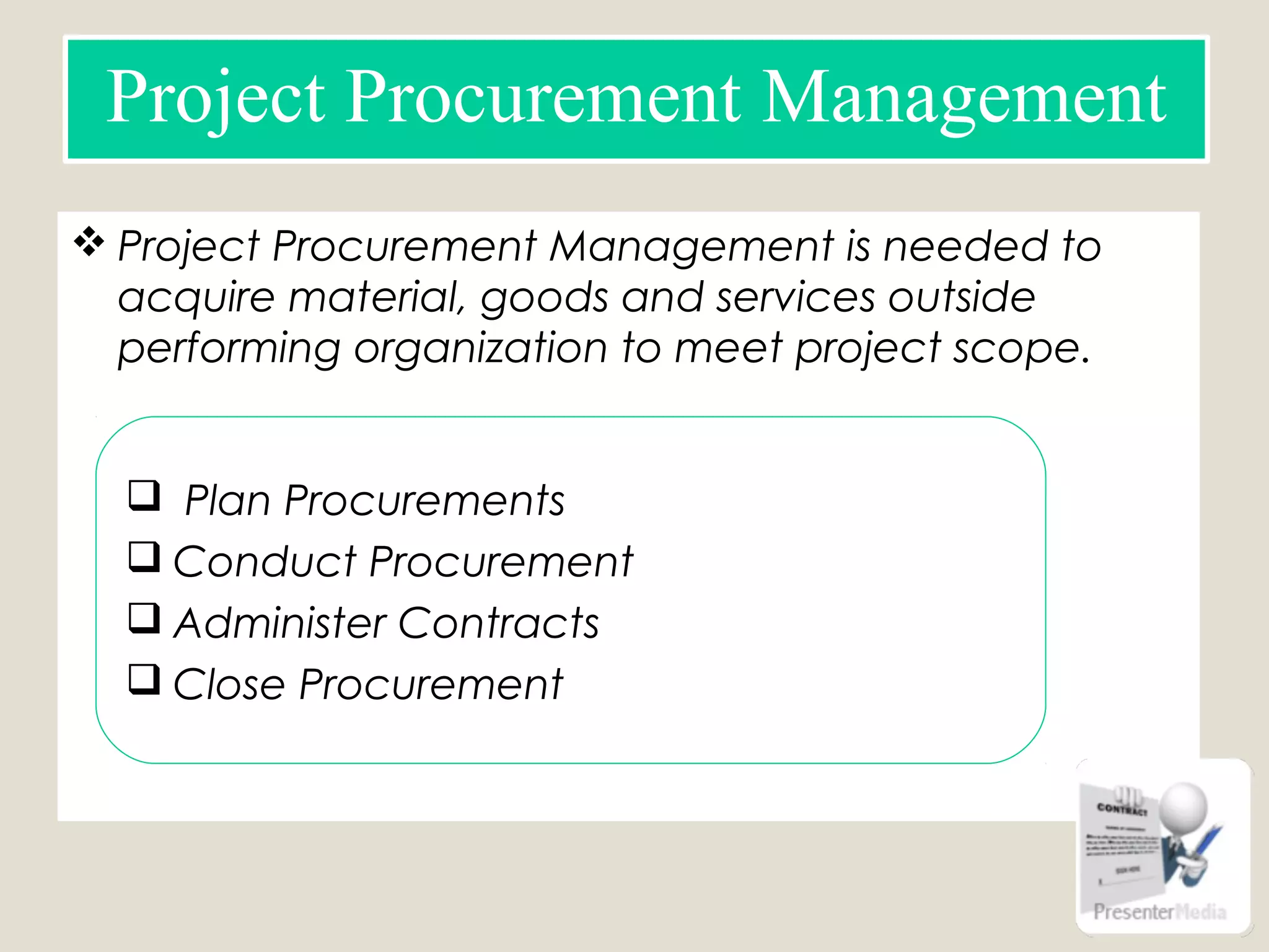  Project Procurement Management is needed to
acquire material, goods and services outside
performing organization to meet project scope.
Project Procurement Management
 Plan Procurements
 Conduct Procurement
 Administer Contracts
 Close Procurement
 