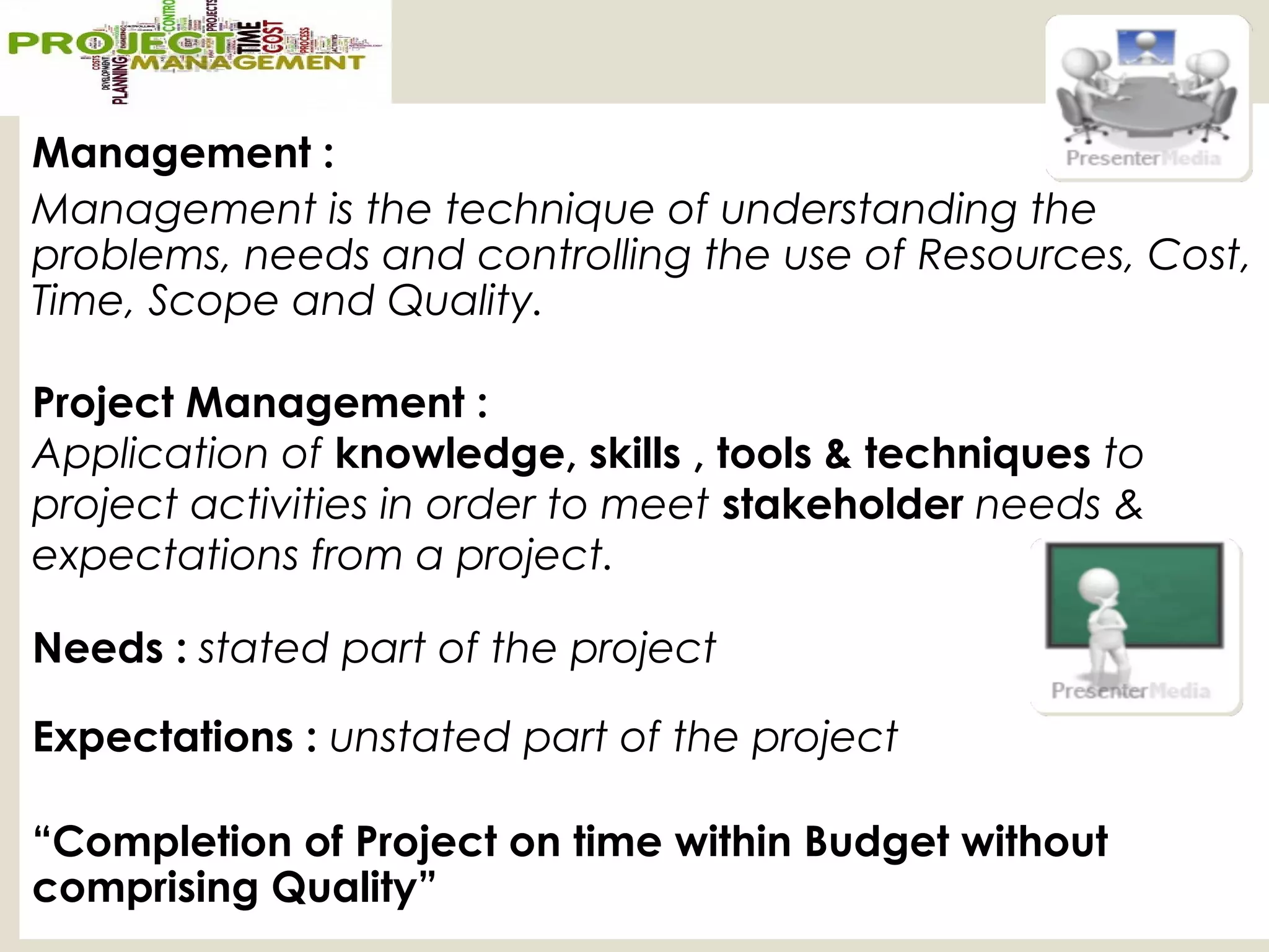 Management :
Management is the technique of understanding the
problems, needs and controlling the use of Resources, Cost,
Time, Scope and Quality.
Project Management :
Application of knowledge, skills , tools & techniques to
project activities in order to meet stakeholder needs &
expectations from a project.
Needs : stated part of the project
Expectations : unstated part of the project
“Completion of Project on time within Budget without
comprising Quality”
 