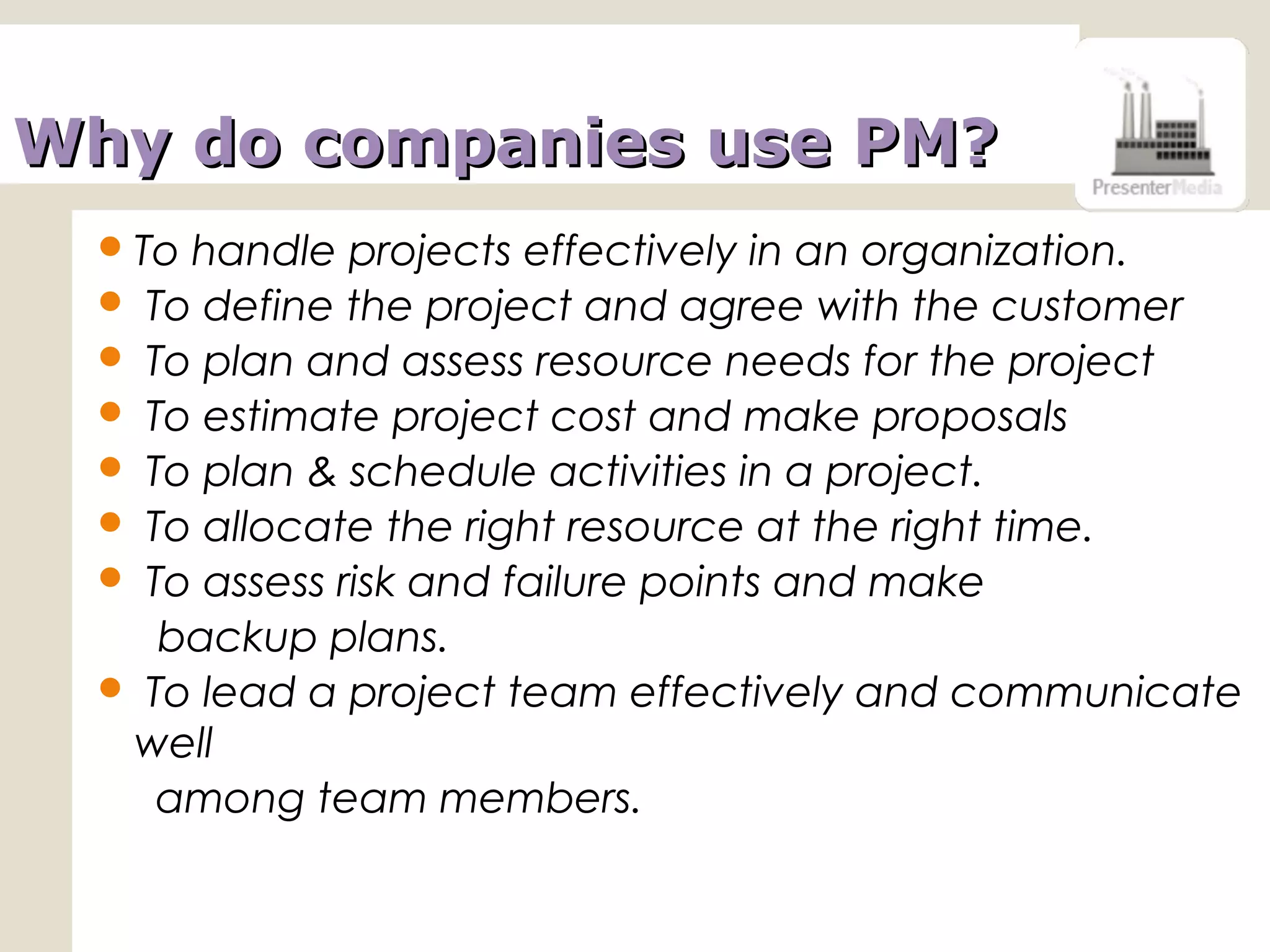 Why do companies use PM?Why do companies use PM?
To handle projects effectively in an organization.
 To define the project and agree with the customer
 To plan and assess resource needs for the project
 To estimate project cost and make proposals
 To plan & schedule activities in a project.
 To allocate the right resource at the right time.
 To assess risk and failure points and make
backup plans.
 To lead a project team effectively and communicate
well
among team members.
 