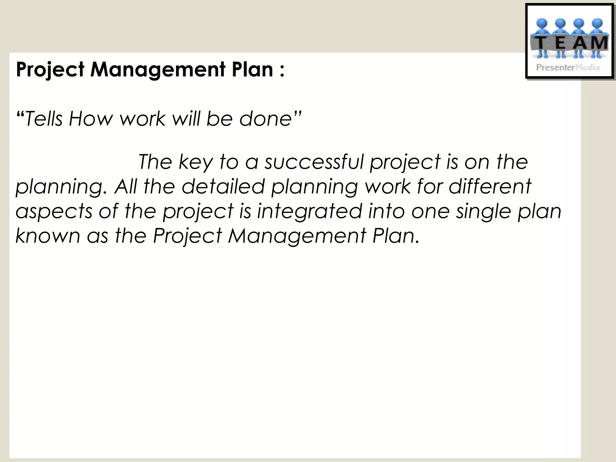 Project Management Plan :
“Tells How work will be done”
The key to a successful project is on the
planning. All the detailed planning work for different
aspects of the project is integrated into one single plan
known as the Project Management Plan. 
 