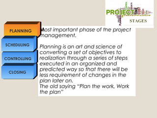 Most important phase of the project
management.
Planning is an art and science of
converting a set of objectives to
realization through a series of steps
executed in an organized and
predicted way so that there will be
less requirement of changes in the
plan later on.
The old saying “Plan the work, Work
the plan”
PLANNING
CONTROLLING
SCHEDULING
CLOSING
STAGESSTAGES
 