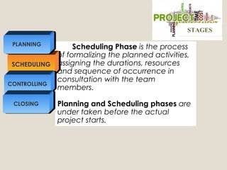 Scheduling Phase is the process
of formalizing the planned activities,
assigning the durations, resources
and sequence of occurrence in
consultation with the team
members.
Planning and Scheduling phases are
under taken before the actual
project starts.
SCHEDULING
CONTROLLING
PLANNING
CLOSING
STAGESSTAGES
 