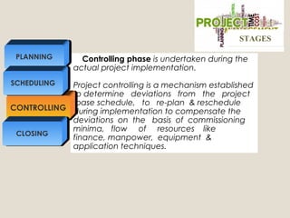 Controlling phase is undertaken during the
actual project implementation.
Project controlling is a mechanism established
to determine deviations from the project
base schedule, to re-plan & reschedule
during implementation to compensate the
deviations on the basis of commissioning
minima, flow of resources like
finance, manpower, equipment &
application techniques.
CONTROLLING
PLANNING
SCHEDULING
CLOSING
STAGESSTAGES
 