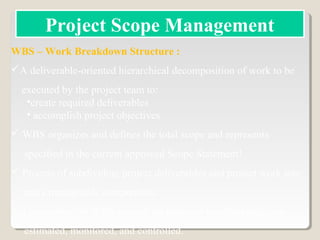 WBS – Work Breakdown Structure :
A deliverable-oriented hierarchical decomposition of work to be
executed by the project team to:
•create required deliverables
• accomplish project objectives
 WBS organizes and defines the total scope and represents
specified in the current approved Scope Statement!
 Process of subdividing project deliverables and project work into
more manageable components.
 Lowest level of WBS is work package can be scheduled, cost
estimated, monitored, and controlled.
Project Scope Management
 