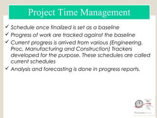  Schedule once finalized is set as a baseline
 Progress of work are tracked against the baseline
 Current progress is arrived from various (Engineering,
Proc, Manufacturing and Construction) Trackers
developed for the purpose. These schedules are called
current schedules
 Analysis and forecasting is done in progress reports.
Schedule using MS Project
Schedule using Primavera (P6)
Engineering Tracker
Manufacturing & Supply Tracker
construction tracker
Project Time Management
 