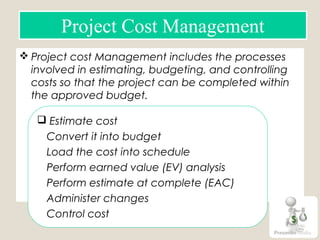  Project cost Management includes the processes
involved in estimating, budgeting, and controlling
costs so that the project can be completed within
the approved budget.
Project Cost Management
 Estimate cost
Convert it into budget
Load the cost into schedule
Perform earned value (EV) analysis
Perform estimate at complete (EAC)
Administer changes
Control cost
 