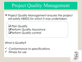 Project Quality Management
 Project Quality Management ensures the project
will satisfy NEEDS for which it was undertaken.
What is Quality?
 Conformance to specifications
 Fitness for use
 Plan Quality
Perform Quality Assurance
Perform Quality control
 