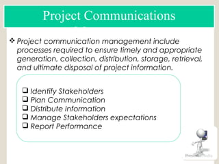  Project communication management include
processes required to ensure timely and appropriate
generation, collection, distribution, storage, retrieval,
and ultimate disposal of project information.
Project Communications
Management
 Identify Stakeholders
 Plan Communication
 Distribute Information
 Manage Stakeholders expectations
 Report Performance
RACI
 