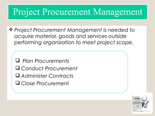  Project Procurement Management is needed to
acquire material, goods and services outside
performing organization to meet project scope.
Project Procurement Management
 Plan Procurements
 Conduct Procurement
 Administer Contracts
 Close Procurement
 