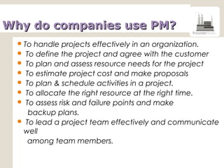 Why do companies use PM?Why do companies use PM?
To handle projects effectively in an organization.
 To define the project and agree with the customer
 To plan and assess resource needs for the project
 To estimate project cost and make proposals
 To plan & schedule activities in a project.
 To allocate the right resource at the right time.
 To assess risk and failure points and make
backup plans.
 To lead a project team effectively and communicate
well
among team members.
 