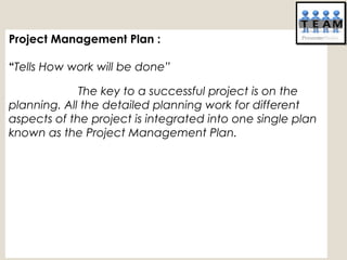 Project Management Plan :
“Tells How work will be done”
The key to a successful project is on the
planning. All the detailed planning work for different
aspects of the project is integrated into one single plan
known as the Project Management Plan. 
 