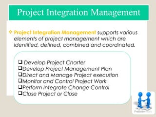  Project Integration Management supports various
elements of project management which are
identified, defined, combined and coordinated.
Project Integration Management
 Develop Project Charter
Develop Project Management Plan
Direct and Manage Project execution
Monitor and Control Project Work
Perform Integrate Change Control
Close Project or Close
 