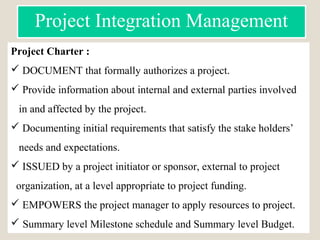 Project Charter :
 DOCUMENT that formally authorizes a project.
 Provide information about internal and external parties involved
in and affected by the project.
 Documenting initial requirements that satisfy the stake holders’
needs and expectations.
 ISSUED by a project initiator or sponsor, external to project
organization, at a level appropriate to project funding.
 EMPOWERS the project manager to apply resources to project.
 Summary level Milestone schedule and Summary level Budget.
Project Integration Management
 