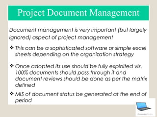 Document management is very important (but largely
ignored) aspect of project management
 This can be a sophisticated software or simple excel
sheets depending on the organization strategy
 Once adopted its use should be fully exploited viz.
100% documents should pass through it and
document reviews should be done as per the matrix
defined
 MIS of document status be generated at the end of
period
Project Document Management
 