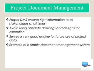 Proper DMS ensures right information to all
stakeholders at all times
 Avoid using obsolete drawings and designs for
execution
 Serves a very good engine for future use of project
data
 Example of a simple document management system
Document control log
Project Document Management
 