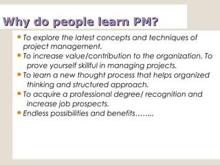 Why do people learn PM?Why do people learn PM?
To explore the latest concepts and techniques of
project management.
To increase value/contribution to the organization. To
prove yourself skillful in managing projects.
To learn a new thought process that helps organized
thinking and structured approach.
To acquire a professional degree/ recognition and
increase job prospects.
Endless possibilities and benefits……..
 