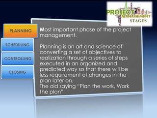 Most important phase of the project
management.
Planning is an art and science of
converting a set of objectives to
realization through a series of steps
executed in an organized and
predicted way so that there will be
less requirement of changes in the
plan later on.
The old saying “Plan the work, Work
the plan”
PLANNING
CONTROLLING
SCHEDULING
CLOSING
STAGES
 