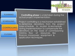 Controlling phase is undertaken during the
actual project implementation.
Project controlling is a mechanism established
to determine deviations from the project
base schedule, to re-plan & reschedule
during implementation to compensate the
deviations on the basis of commissioning
minima, flow of resources like
finance, manpower, equipment &
application techniques.
CONTROLLING
PLANNING
SCHEDULING
CLOSING
STAGES
 