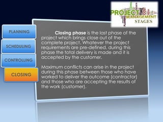 Closing phase is the last phase of the
project which brings close out of the
complete project. Whatever the project
requirements are pre-defined, during this
phase the total delivery is made and it is
accepted by the customer.
Maximum conflicts can arise in the project
during this phase between those who have
worked to deliver the outcome (contractor)
and those who are accepting the results of
the work (customer).
CONTROLLING
PLANNING
SCHEDULING
CLOSING
STAGES
 