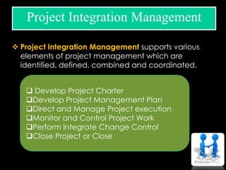  Project Integration Management supports various
elements of project management which are
identified, defined, combined and coordinated.
Project Integration Management
 Develop Project Charter
Develop Project Management Plan
Direct and Manage Project execution
Monitor and Control Project Work
Perform Integrate Change Control
Close Project or Close
 