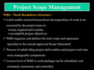 WBS – Work Breakdown Structure :
A deliverable-oriented hierarchical decomposition of work to be
executed by the project team to:
•create required deliverables
• accomplish project objectives
 WBS organizes and defines the total scope and represents
specified in the current approved Scope Statement!
 Process of subdividing project deliverables and project work into
more manageable components.
 Lowest level of WBS is work package can be scheduled, cost
estimated, monitored, and controlled.
Project Scope Management
 