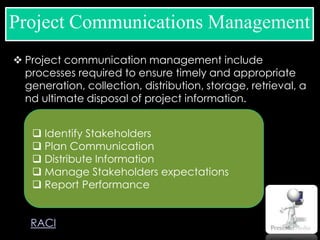  Project communication management include
processes required to ensure timely and appropriate
generation, collection, distribution, storage, retrieval, a
nd ultimate disposal of project information.
Project Communications Management
 Identify Stakeholders
 Plan Communication
 Distribute Information
 Manage Stakeholders expectations
 Report Performance
RACI
 