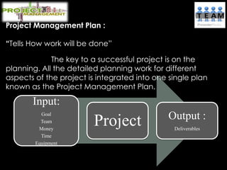 Project Management Plan :
“Tells How work will be done”
The key to a successful project is on the
planning. All the detailed planning work for different
aspects of the project is integrated into one single plan
known as the Project Management Plan.
Input:
Goal
Team
Money
Time
Equipment
Project Output :
Deliverables
 