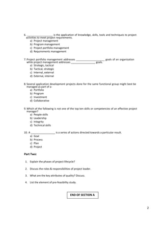 6. __________________ is the application of knowledge, skills, tools and techniques to project
activities to meet project requirements.
a) Project management
b) Program management
c) Project portfolio management
d) Requirements management
7.Project portfolio management addresses ____________________ goals of an organization
while project management addresses _________________ goals.
a) Strategic, tactical
b) Tactical, strategic
c) Internal, external
d) External, internal
8.Several application development projects done for the same functional group might best be
managed as part of a-
a) Portfolio
b) Program
c) Investment
d) Collaborative
9.Which of the following is not one of the top ten skills or competencies of an effective project
manager?
a) People skills
b) Leadership
c) Integrity
d) Technical skills
10. A _________________ is a series of actions directed towards a particular result.
a) Goal
b) Process
c) Plan
d) Project
Part Two:
1. Explain the phases of project lifecycle?
2. Discuss the roles & responsibilities of project leader.
3. What are the key attributes of quality? Discuss.
4. List the element of pre-feasibility study.
END OF SECTION A
2
 