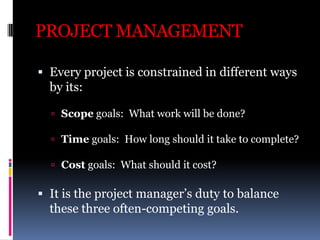PROJECT MANAGEMENT
 Every project is constrained in different ways
by its:
 Scope goals: What work will be done?
 Time ...