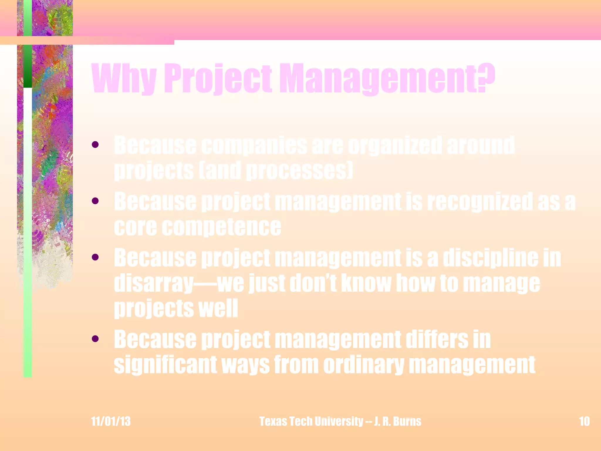 Why Project Management?
• Because companies are organized around
projects (and processes)
• Because project management is recognized as a
core competence
• Because project management is a discipline in
disarray—we just don’t know how to manage
projects well
• Because project management differs in
significant ways from ordinary management
11/01/13

Texas Tech University -- J. R. Burns

10

 
