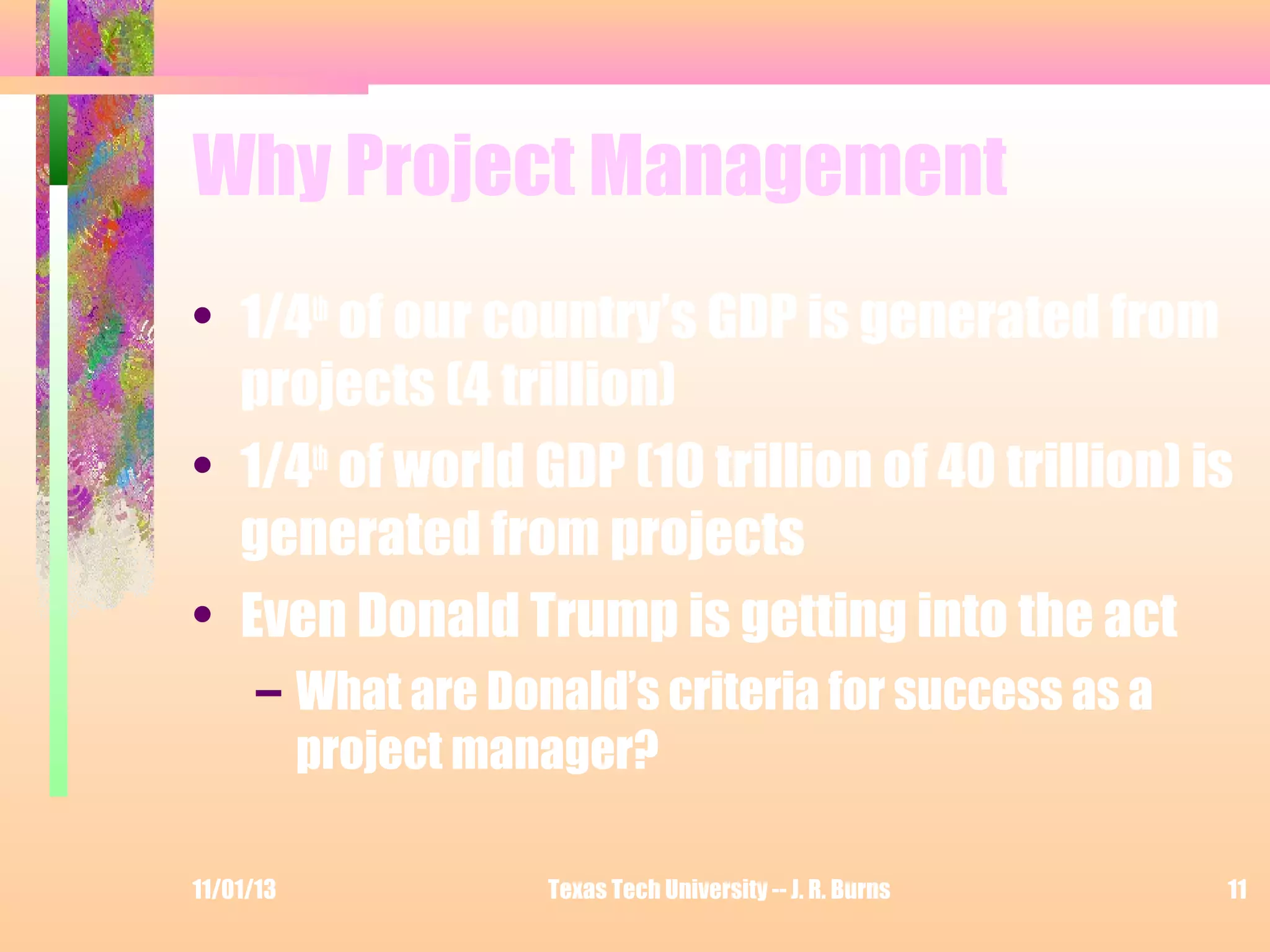 Why Project Management
• 1/4th of our country’s GDP is generated from
projects (4 trillion)
• 1/4th of world GDP (10 trillion of 40 trillion) is
generated from projects
• Even Donald Trump is getting into the act
– What are Donald’s criteria for success as a
project manager?
11/01/13

Texas Tech University -- J. R. Burns

11

 