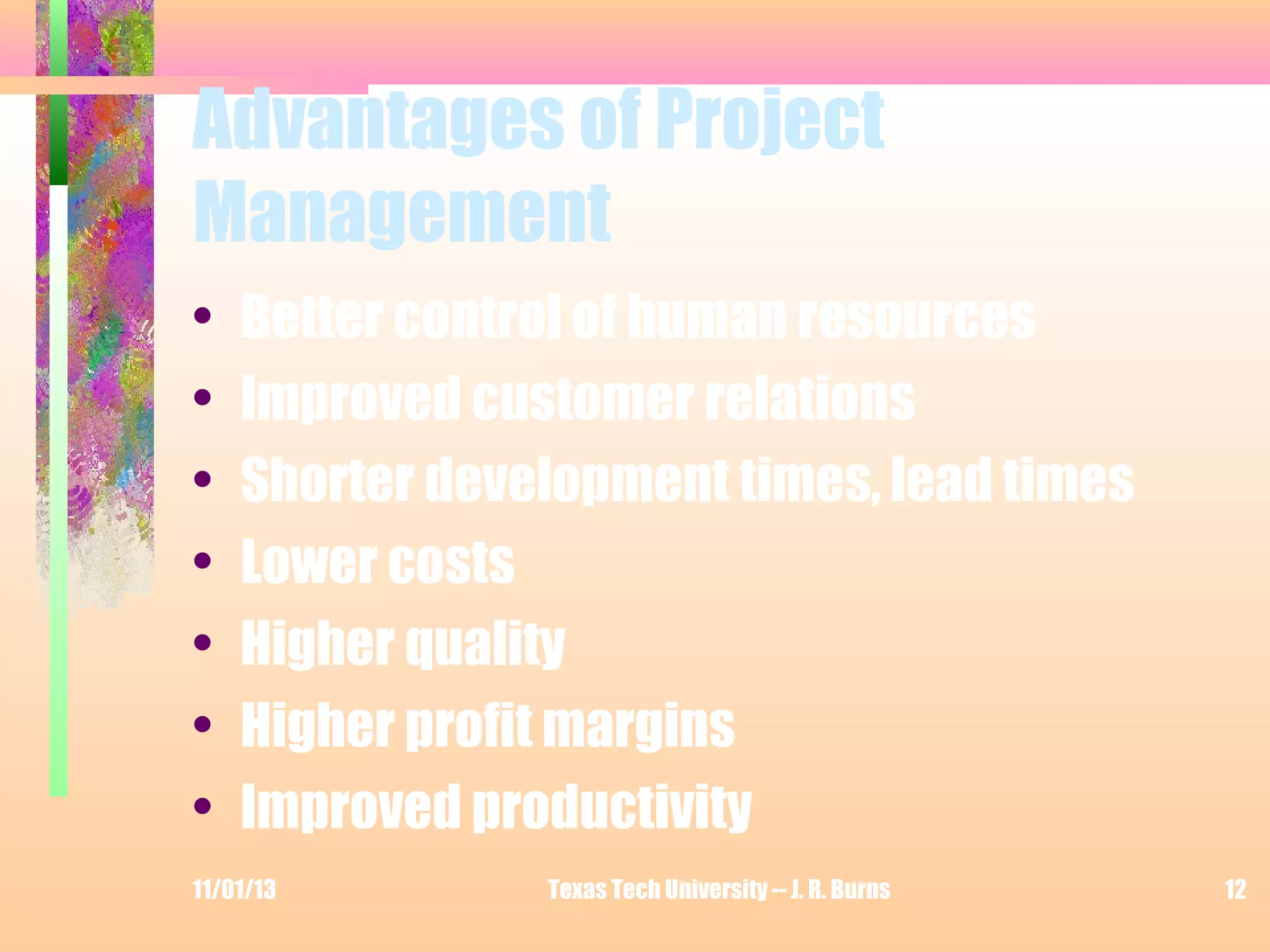 Advantages of Project
Management
•
•
•
•
•
•
•

Better control of human resources
Improved customer relations
Shorter development times, lead times
Lower costs
Higher quality
Higher profit margins
Improved productivity

11/01/13

Texas Tech University -- J. R. Burns

12

 