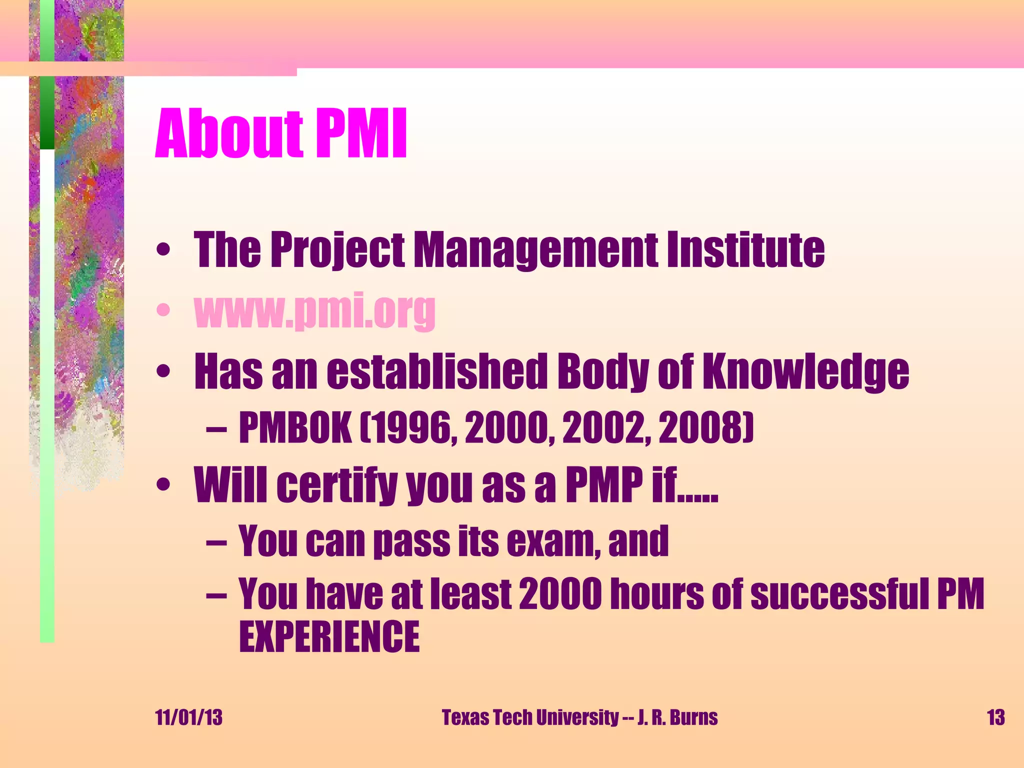 About PMI
• The Project Management Institute
• www.pmi.org
• Has an established Body of Knowledge
– PMBOK (1996, 2000, 2002, 2008)

• Will certify you as a PMP if…..
– You can pass its exam, and
– You have at least 2000 hours of successful PM
EXPERIENCE
11/01/13

Texas Tech University -- J. R. Burns

13

 