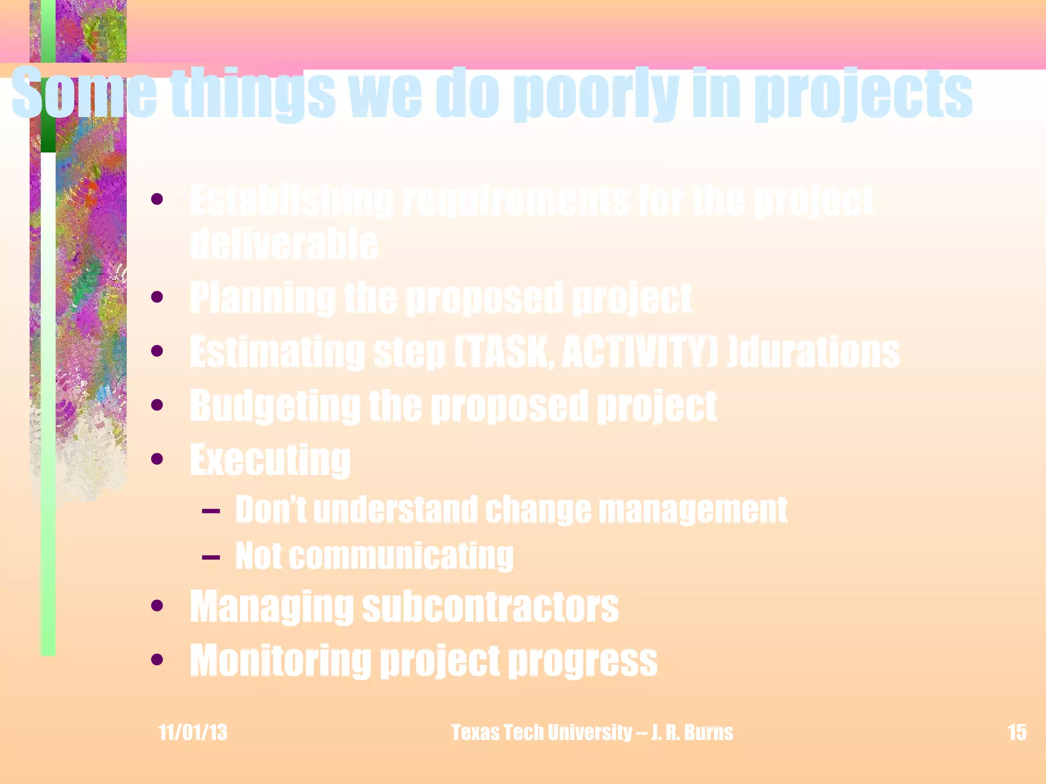Some things we do poorly in projects
• Establishing requirements for the project
deliverable
• Planning the proposed project
• Estimating step (TASK, ACTIVITY) )durations
• Budgeting the proposed project
• Executing
– Don’t understand change management
– Not communicating

• Managing subcontractors
• Monitoring project progress
11/01/13

Texas Tech University -- J. R. Burns

15

 
